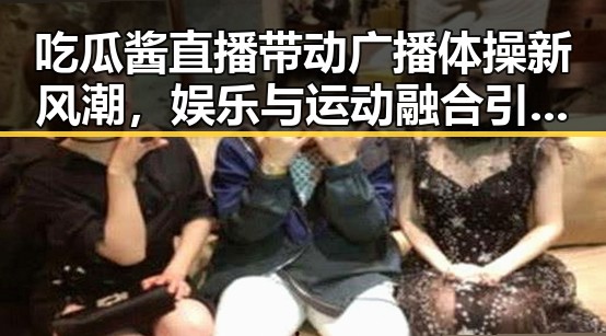 吃瓜酱直播带动广播体操新风潮，娱乐与运动融合引关注